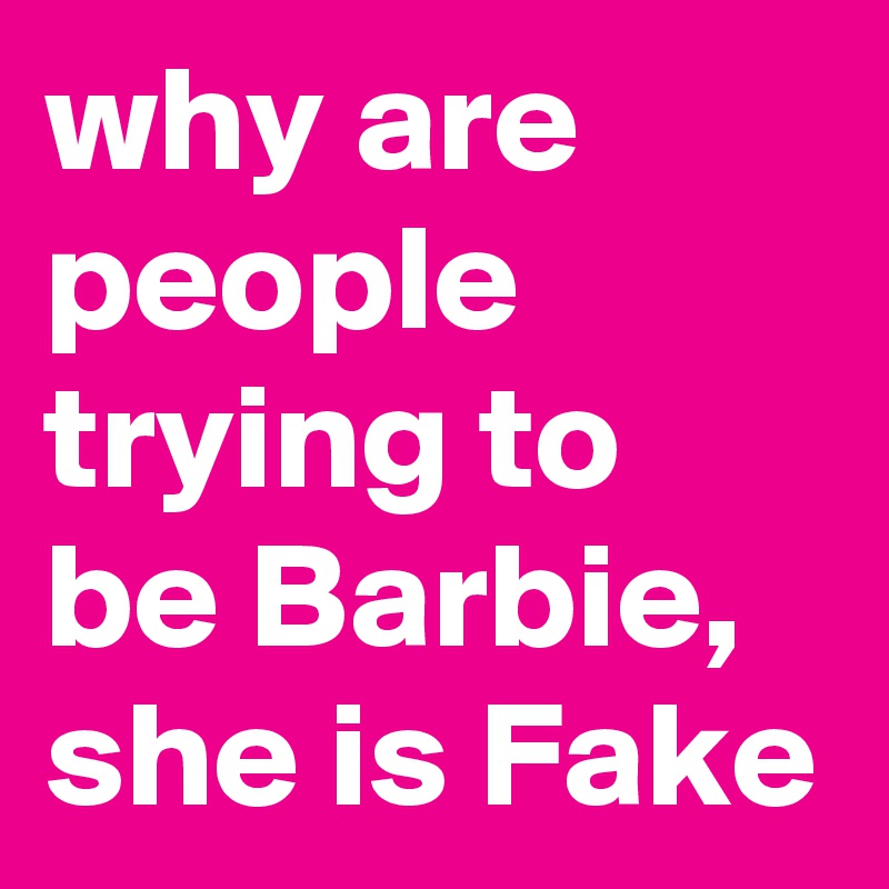 why are people trying to be Barbie, she is Fake