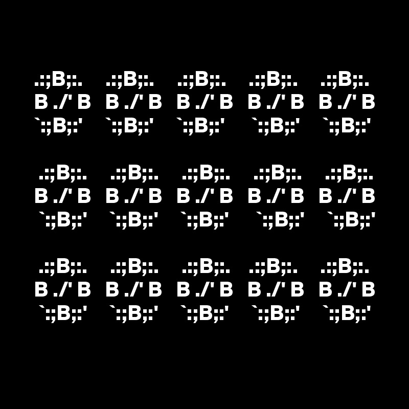 

   .:;B;:.     .:;B;:.     .:;B;:.     .:;B;:.     .:;B;:.
   B ./' B   B ./' B   B ./' B   B ./' B   B ./' B
   `:;B;:'     `:;B;:'     `:;B;:'      `:;B;:'     `:;B;:'

    .:;B;:.     .:;B;:.     .:;B;:.     .:;B;:.     .:;B;:.
   B ./' B   B ./' B   B ./' B   B ./' B   B ./' B
    `:;B;:'     `:;B;:'     `:;B;:'      `:;B;:'     `:;B;:'

    .:;B;:.     .:;B;:.     .:;B;:.    .:;B;:.     .:;B;:.
   B ./' B   B ./' B   B ./' B   B ./' B   B ./' B
    `:;B;:'     `:;B;:'     `:;B;:'     `:;B;:'     `:;B;:'
