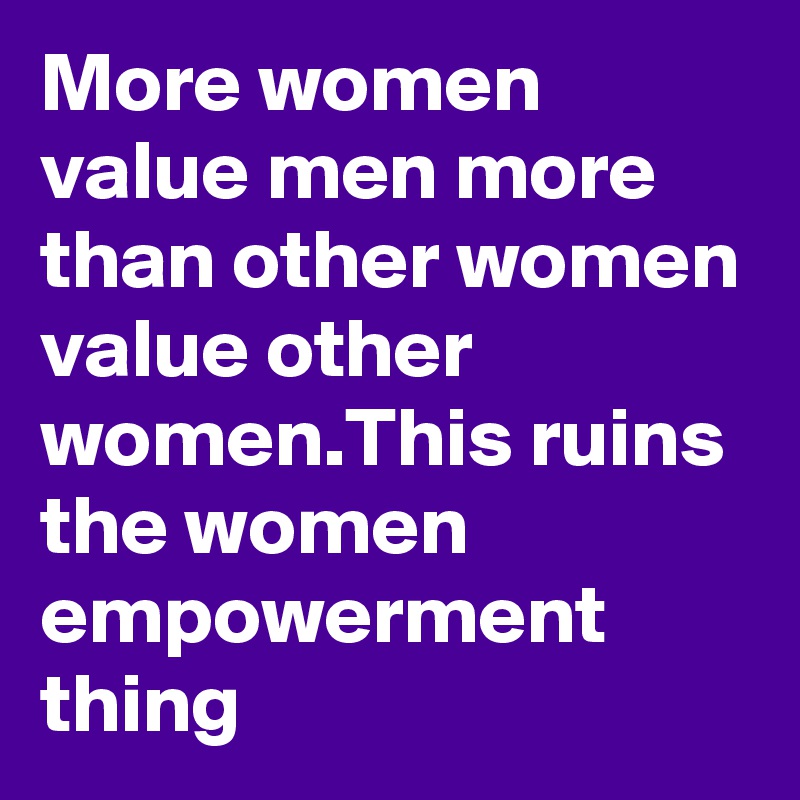 More women value men more than other women value other women.This ruins the women empowerment thing