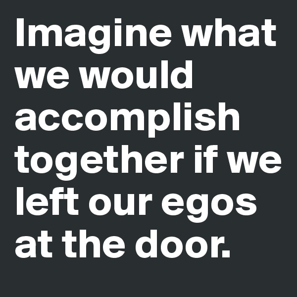Imagine what we would accomplish together if we left our egos at the door. 