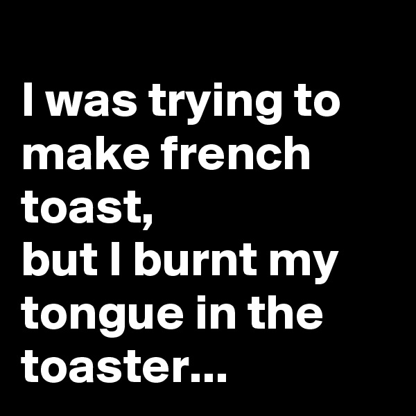 
I was trying to make french toast,
but I burnt my tongue in the
toaster...