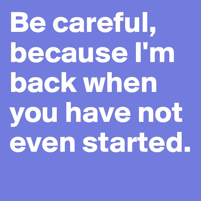Be careful, because I'm back when you have not even started.