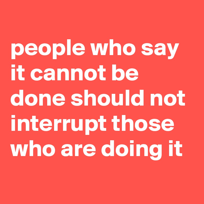 
people who say it cannot be done should not interrupt those who are doing it
