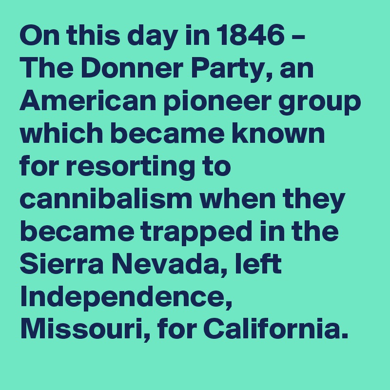 On this day in 1846 – The Donner Party, an American pioneer group which became known for resorting to cannibalism when they became trapped in the Sierra Nevada, left Independence, Missouri, for California.