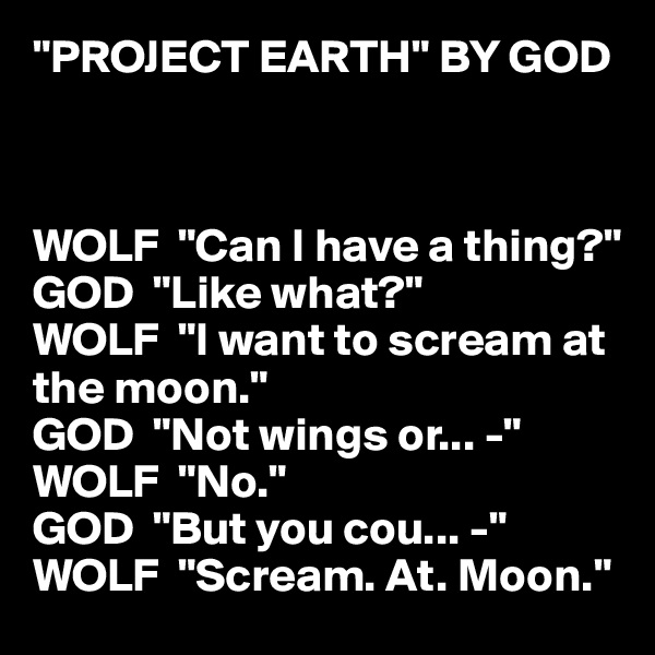 "PROJECT EARTH" BY GOD



WOLF  "Can I have a thing?"
GOD  "Like what?"
WOLF  "I want to scream at the moon."
GOD  "Not wings or... -"
WOLF  "No."
GOD  "But you cou... -"
WOLF  "Scream. At. Moon."