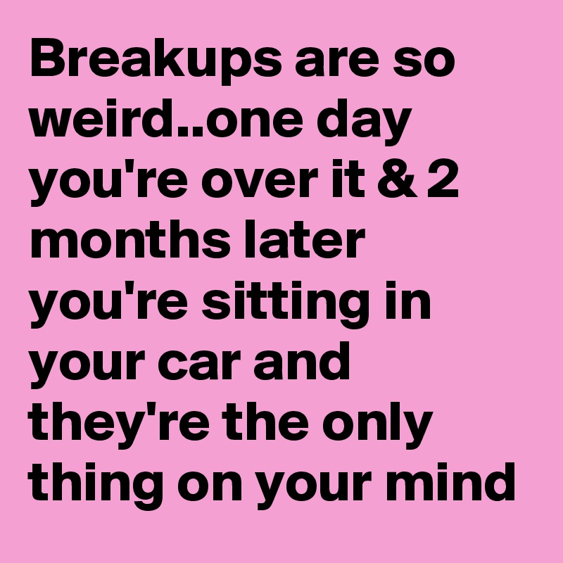 Breakups are so weird..one day you're over it & 2 months later you're sitting in your car and they're the only thing on your mind