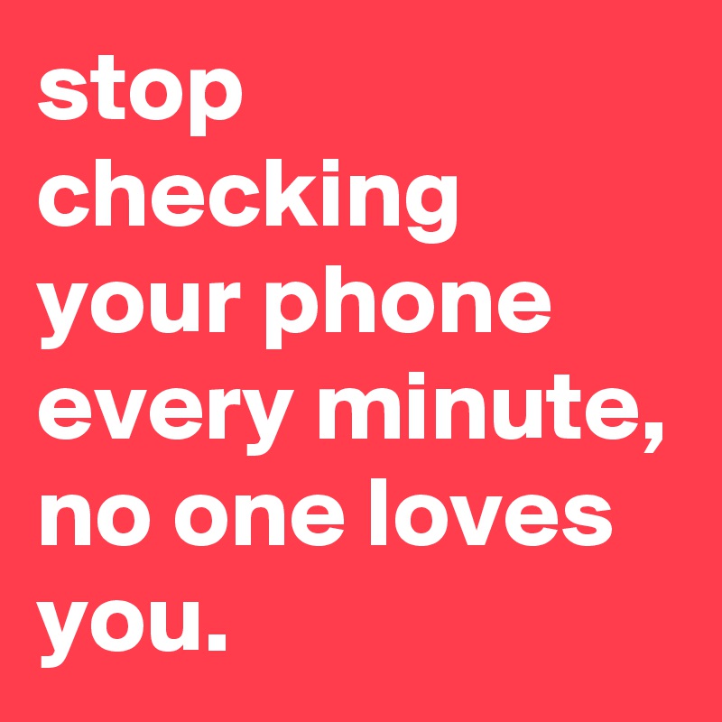 stop checking your phone every minute, no one loves you. Post by