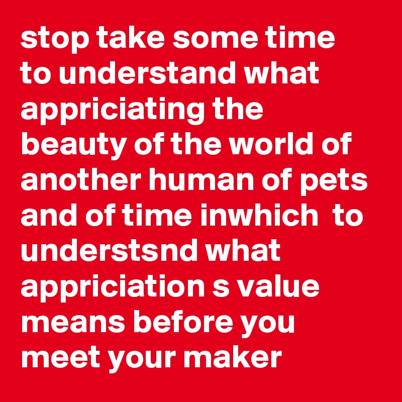 stop take some time to understand what appriciating the beauty of the world of another human of pets and of time inwhich  to understsnd what appriciation s value means before you meet your maker