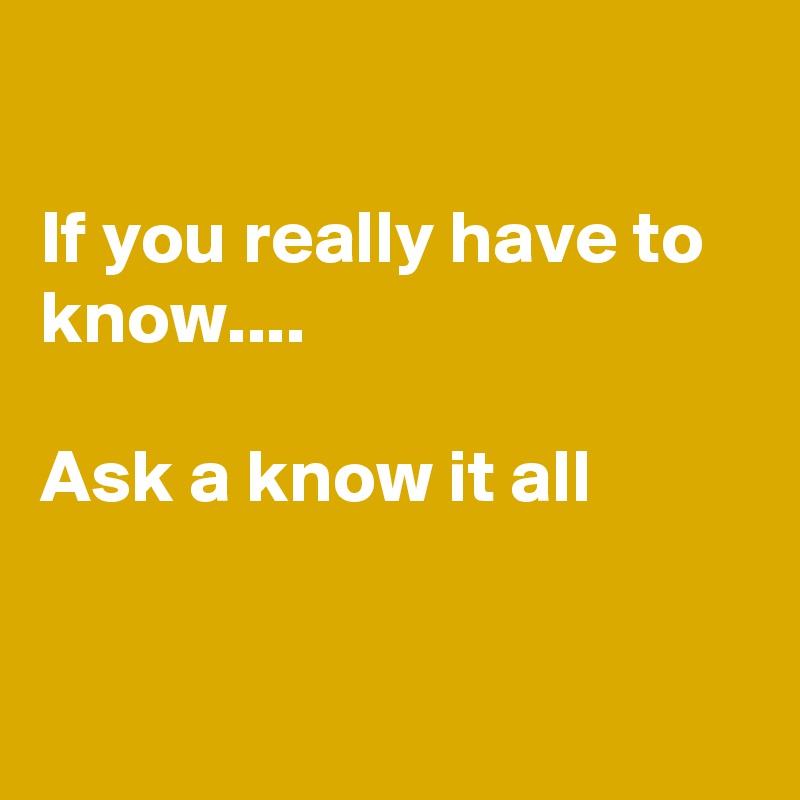 

If you really have to know....

Ask a know it all 
 

