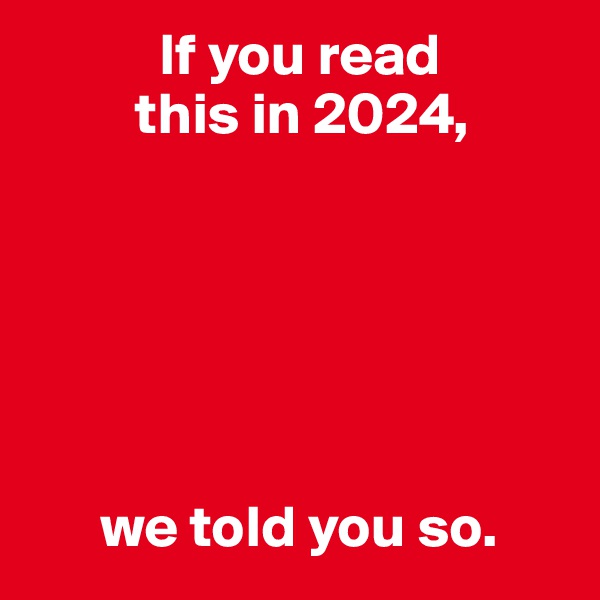            If you read
         this in 2024,






      we told you so.