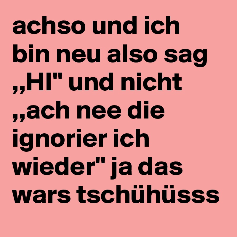 achso und ich bin neu also sag ,,HI'' und nicht ,,ach nee die ignorier ich wieder'' ja das wars tschühüsss