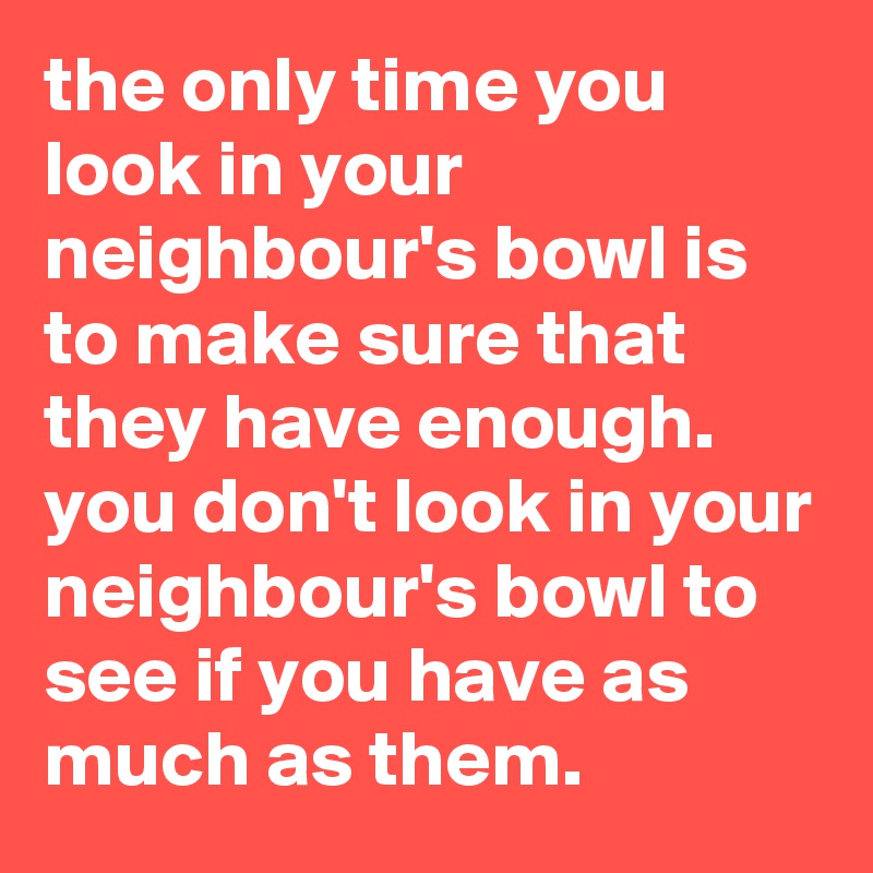 the only time you look in your neighbour's bowl is  to make sure that they have enough. 
you don't look in your neighbour's bowl to see if you have as much as them.