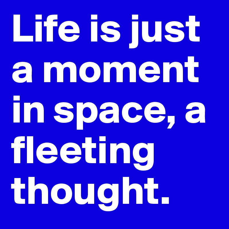 Life is just a moment in space, a fleeting thought.