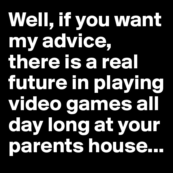Well, if you want my advice, there is a real future in playing video games all day long at your parents house...