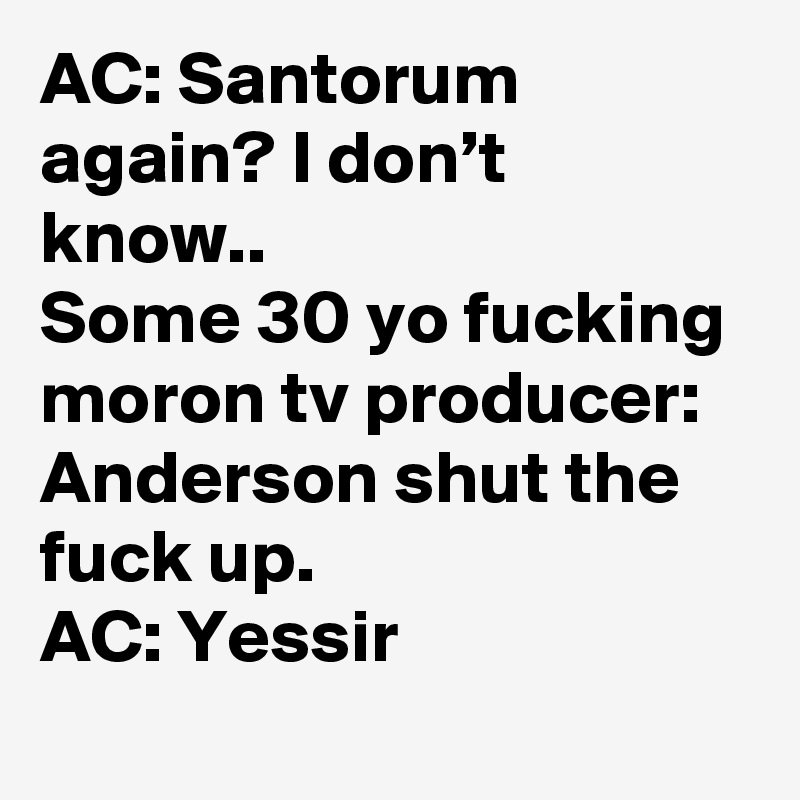AC: Santorum again? I don’t know..
Some 30 yo fucking moron tv producer: Anderson shut the fuck up.
AC: Yessir