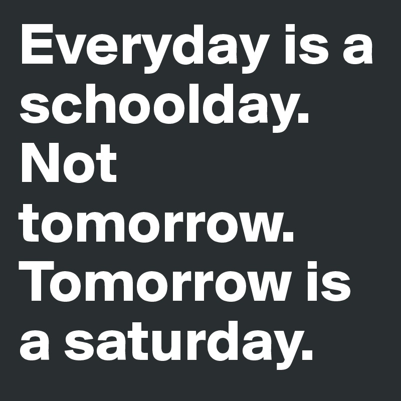 Everyday is a schoolday. Not tomorrow. Tomorrow is a saturday.