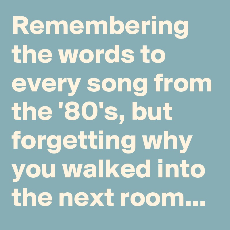 Remembering the words to every song from the '80's, but forgetting why you walked into the next room...