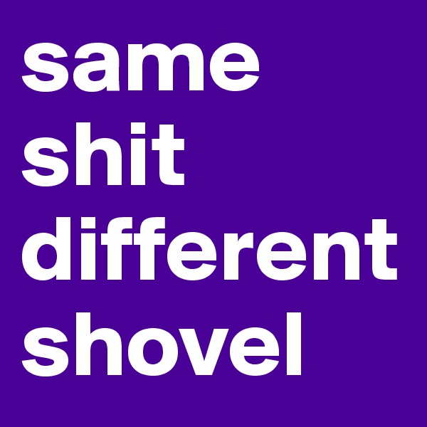 same shit different shovel 