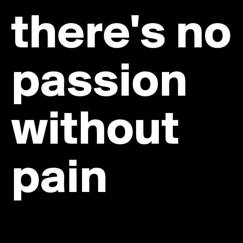 there's no passion without pain