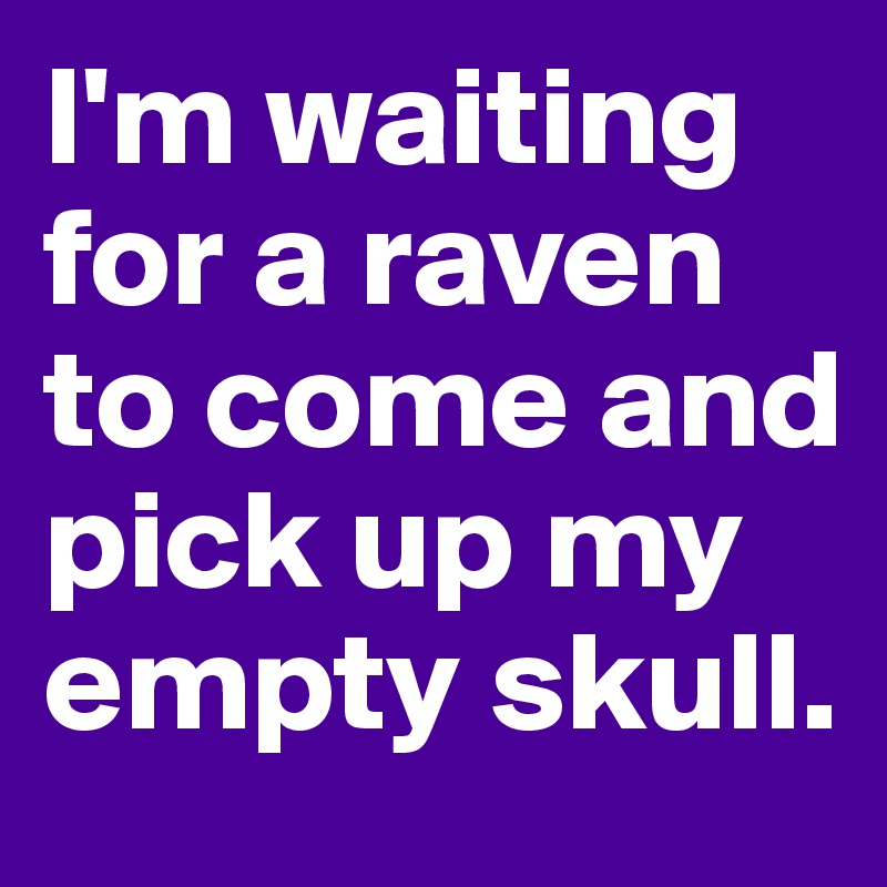 I'm waiting for a raven to come and pick up my empty skull.