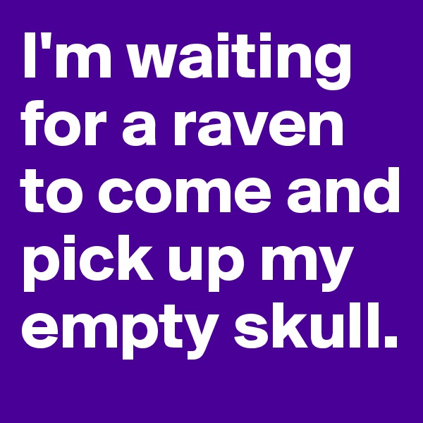 I'm waiting for a raven to come and pick up my empty skull.