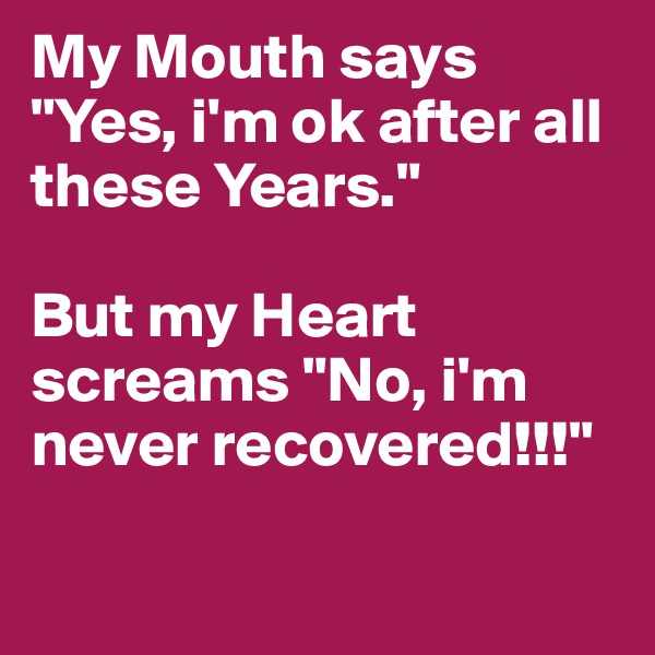 My Mouth says "Yes, i'm ok after all these Years."

But my Heart screams "No, i'm never recovered!!!"

