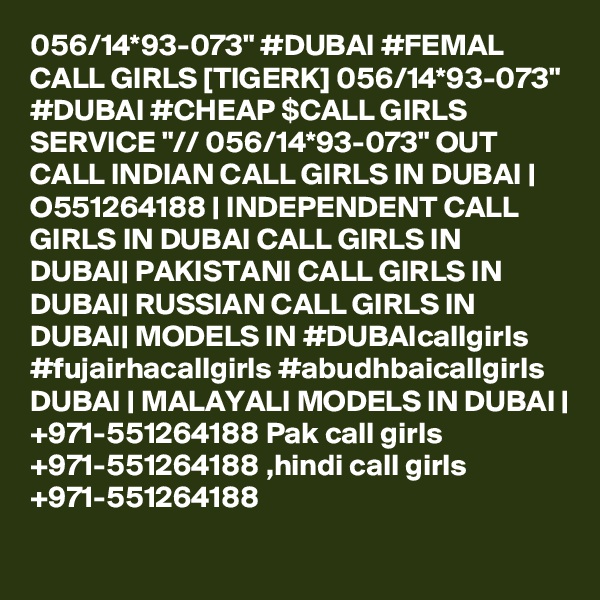 056/14*93-073" #DUBAI #FEMAL CALL GIRLS [TIGERK] 056/14*93-073" #DUBAI #CHEAP $CALL GIRLS SERVICE "// 056/14*93-073" OUT CALL INDIAN CALL GIRLS IN DUBAI | O551264188 | INDEPENDENT CALL GIRLS IN DUBAI CALL GIRLS IN DUBAI| PAKISTANI CALL GIRLS IN DUBAI| RUSSIAN CALL GIRLS IN DUBAI| MODELS IN #DUBAIcallgirls #fujairhacallgirls #abudhbaicallgirls DUBAI | MALAYALI MODELS IN DUBAI | +971-551264188 Pak call girls +971-551264188 ,hindi call girls +971-551264188 