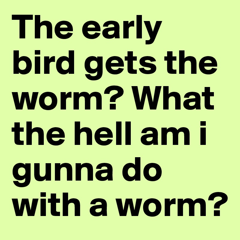 The early bird gets the worm? What the hell am i gunna do with a worm? 