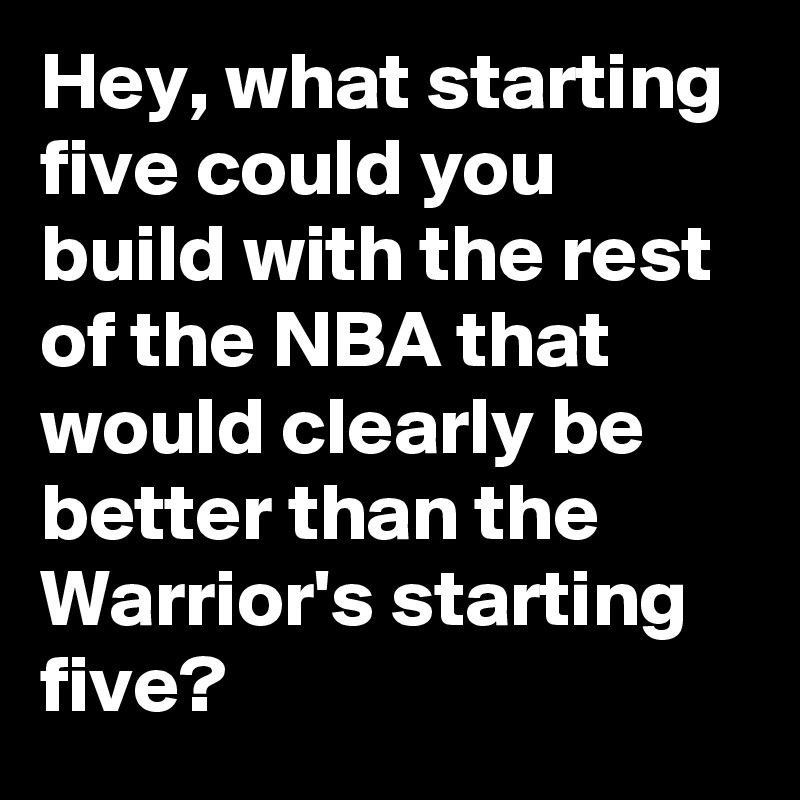 Hey, what starting five could you build with the rest of the NBA that would clearly be better than the Warrior's starting five?