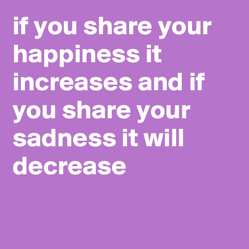if you share your happiness it increases and if you share your sadness it will decrease

