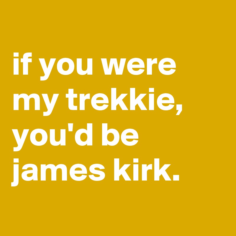 
if you were my trekkie, you'd be james kirk.
 