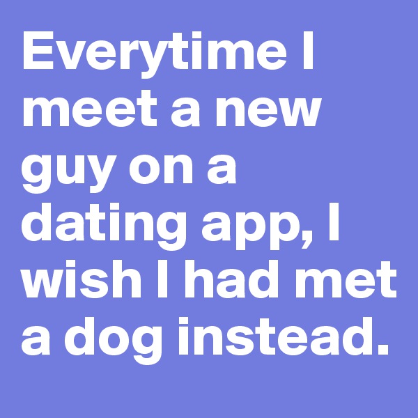 Everytime I meet a new guy on a dating app, I wish I had met a dog instead. 