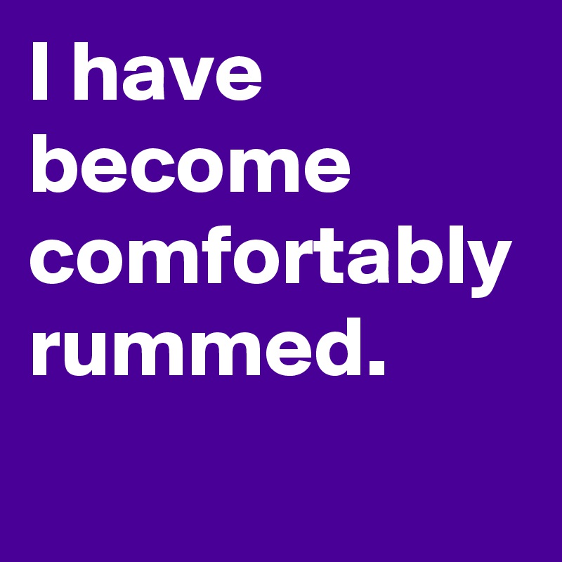 I have become comfortably rummed.