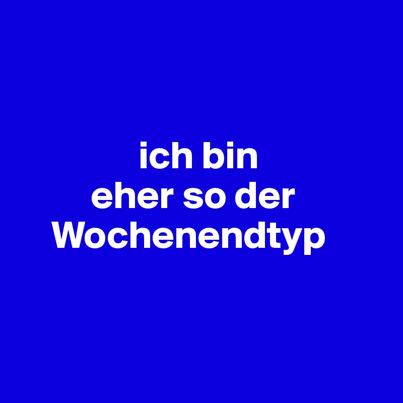 


               ich bin
         eher so der
    Wochenendtyp 


