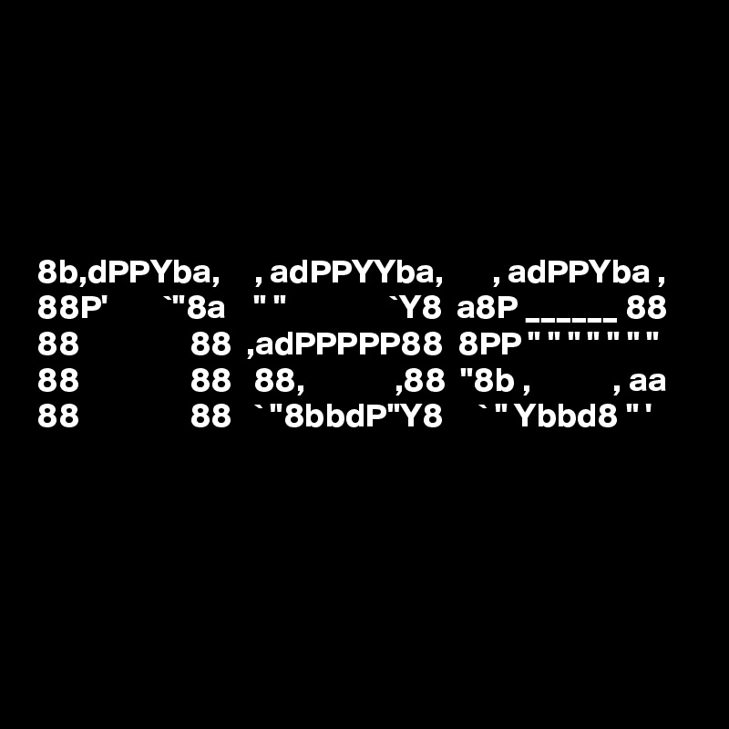 





8b,dPPYba,     , adPPYYba,       , adPPYba ,  
88P'        `"8a    " "               `Y8  a8P ______ 88  
88                88  ,adPPPPP88  8PP " " " " " " "  
88                88   88,             ,88  "8b ,            , aa  
88                88   ` "8bbdP"Y8     ` " Ybbd8 " '  




