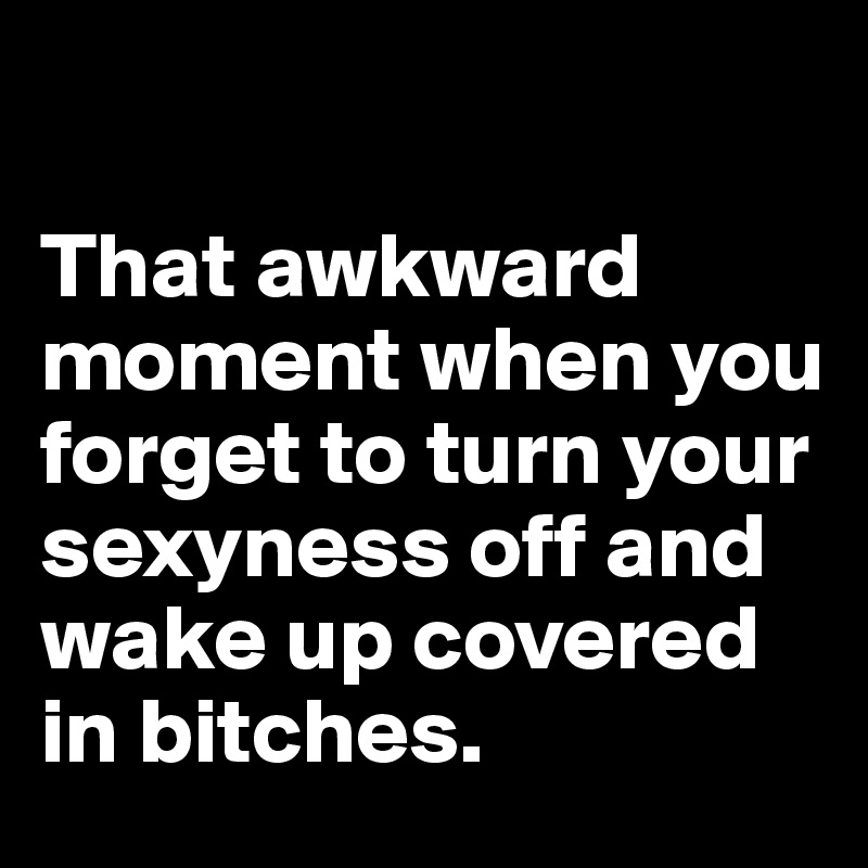 

That awkward moment when you forget to turn your sexyness off and wake up covered in bitches.