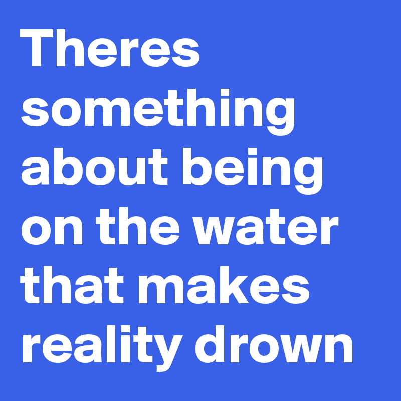 Theres something about being on the water that makes reality drown ...