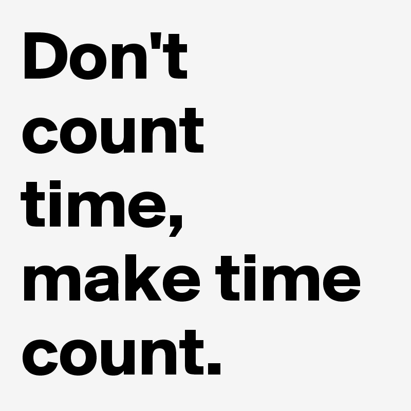Don't count time, make time count.