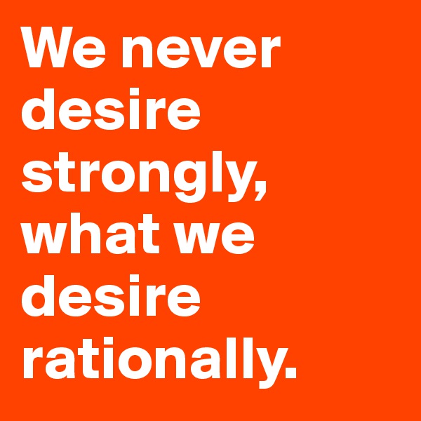 We never desire strongly, what we desire rationally.