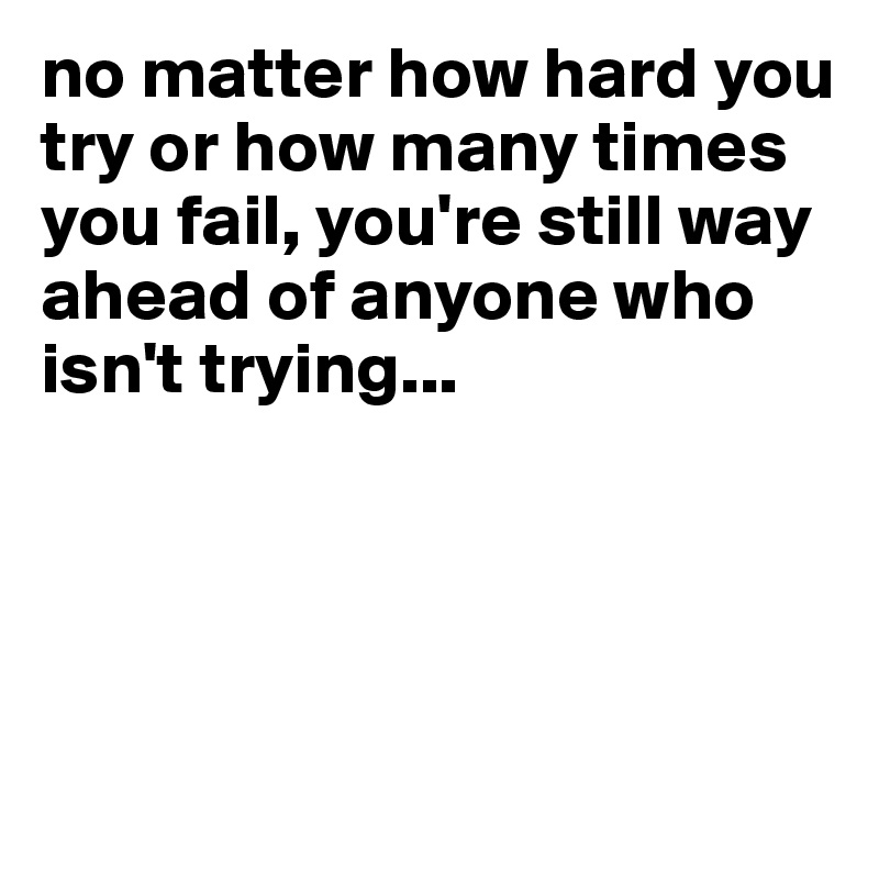 no matter how hard you try or how many times you fail, you're still way ahead of anyone who isn't trying...





