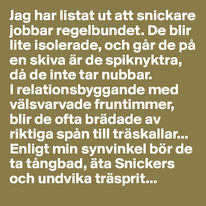Jag har listat ut att snickare jobbar regelbundet. De blir lite isolerade, och går de på en skiva är de spiknyktra, då de inte tar nubbar. 
I relationsbyggande med välsvarvade fruntimmer, blir de ofta brädade av riktiga spån till träskallar... Enligt min synvinkel bör de ta tångbad, äta Snickers och undvika träsprit... 