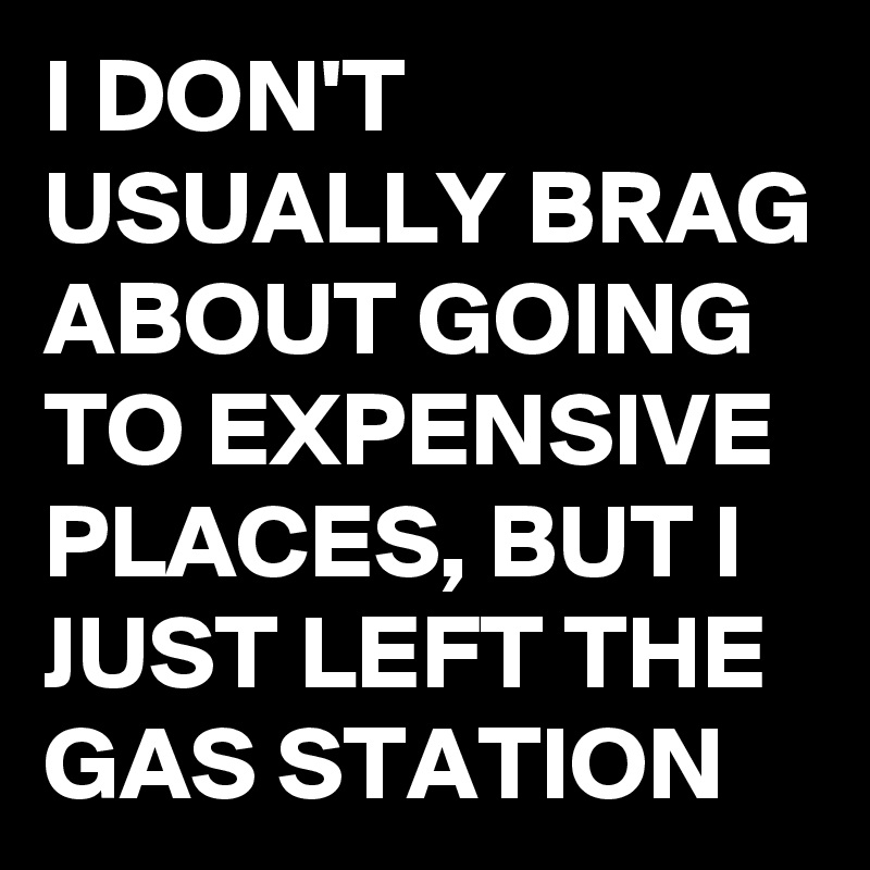 I DON'T USUALLY BRAG ABOUT GOING TO EXPENSIVE PLACES, BUT I JUST LEFT THE GAS STATION 