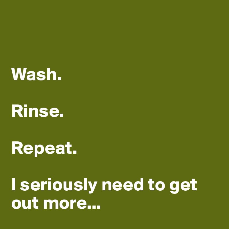 


Wash.

Rinse.

Repeat.

I seriously need to get out more...