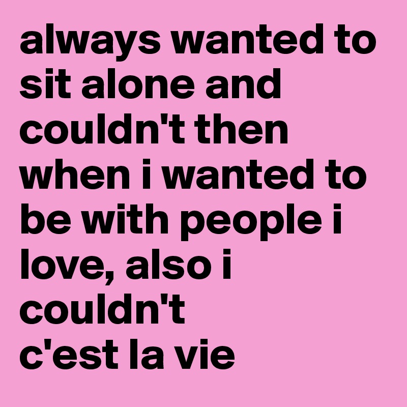 always wanted to sit alone and couldn't then when i wanted to be with people i love, also i couldn't
c'est la vie 