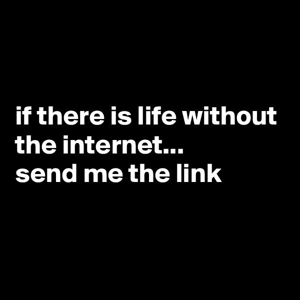 


if there is life without the internet...
send me the link


