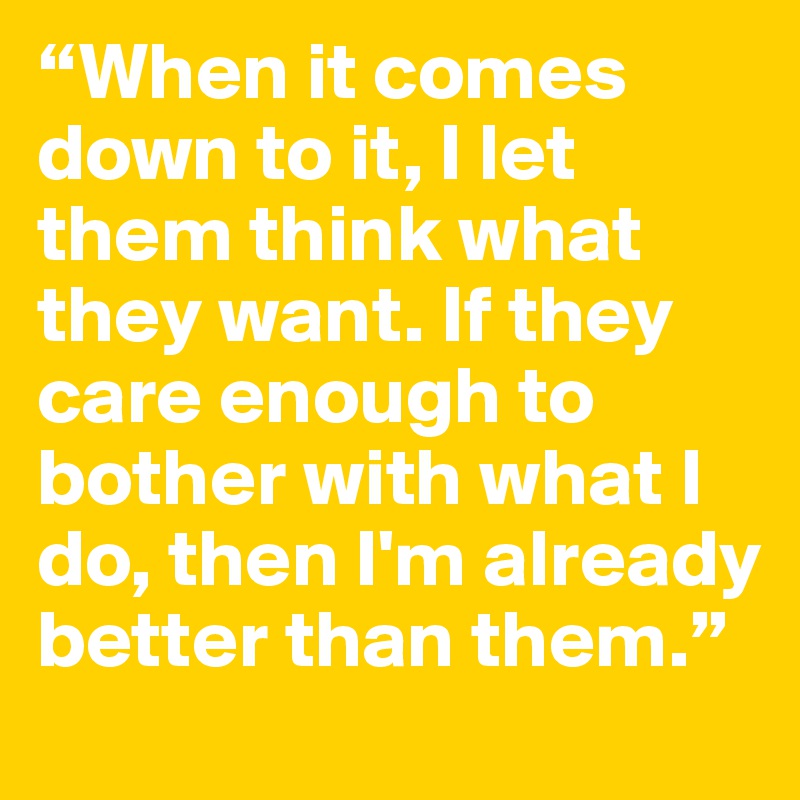 “When it comes down to it, I let them think what they want. If they care enough to bother with what I do, then I'm already better than them.” 