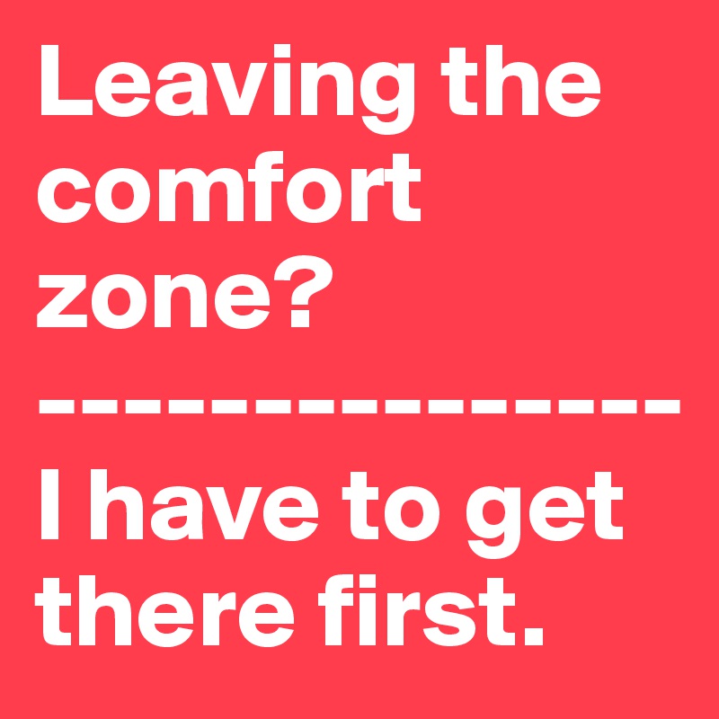 Leaving the comfort zone?
---------------
I have to get there first. 