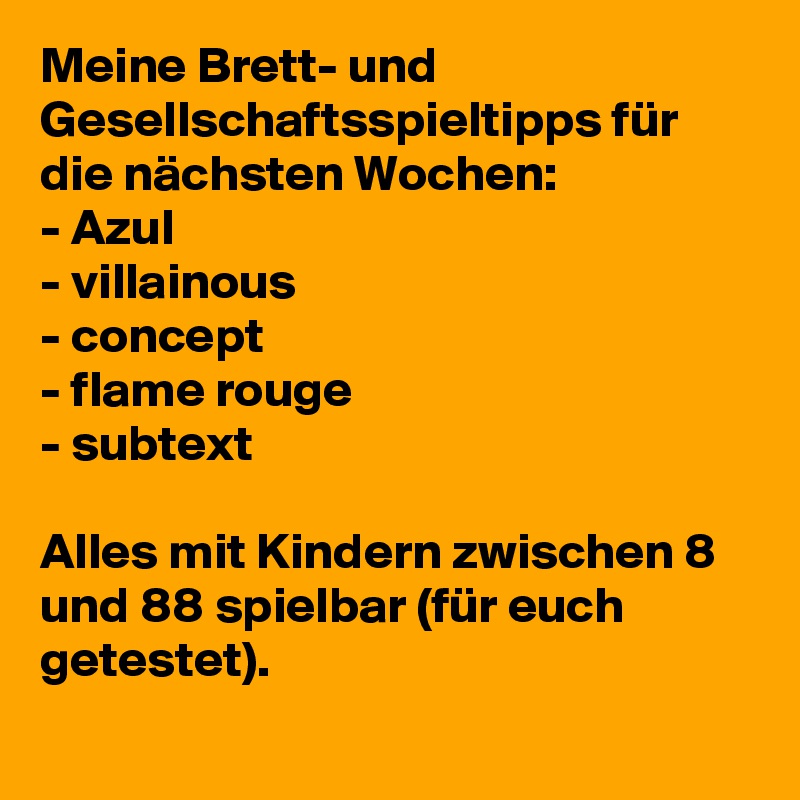 Meine Brett- und Gesellschaftsspieltipps für die nächsten Wochen: 
- Azul
- villainous
- concept 
- flame rouge 
- subtext 

Alles mit Kindern zwischen 8 und 88 spielbar (für euch getestet).