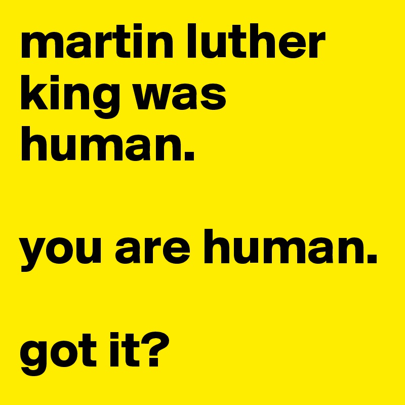 martin luther king was human.

you are human.

got it?