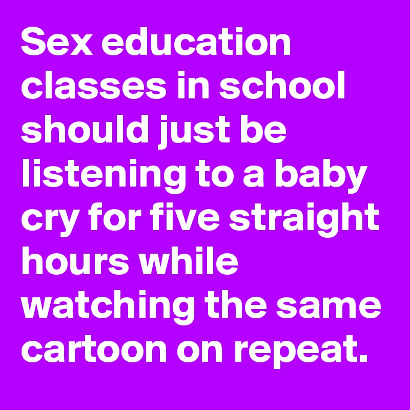 Sex education classes in school should just be listening to a baby cry for five straight hours while watching the same cartoon on repeat. 